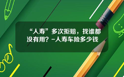 “人寿”多次拒赔，找谁都没有用？-人寿车险多少钱