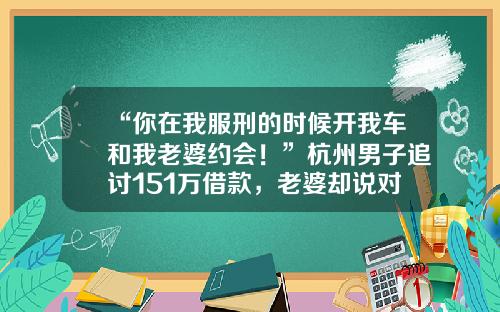 “你在我服刑的时候开我车和我老婆约会！”杭州男子追讨151万借款，老婆却说对方已还121万元！法院一查，的确有人撒谎-协议存款居间费多少
