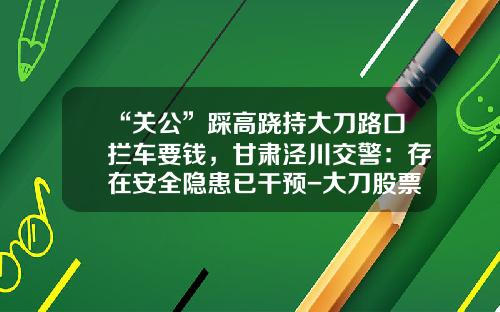 “关公”踩高跷持大刀路口拦车要钱，甘肃泾川交警：存在安全隐患已干预-大刀股票资讯通