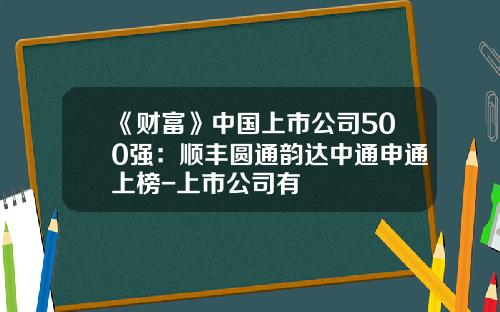 《财富》中国上市公司500强：顺丰圆通韵达中通申通上榜-上市公司有