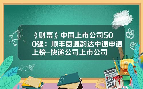 《财富》中国上市公司500强：顺丰圆通韵达中通申通上榜-快递公司上市公司