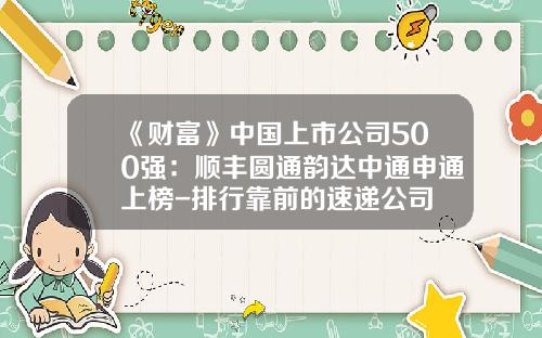 《财富》中国上市公司500强：顺丰圆通韵达中通申通上榜-排行靠前的速递公司