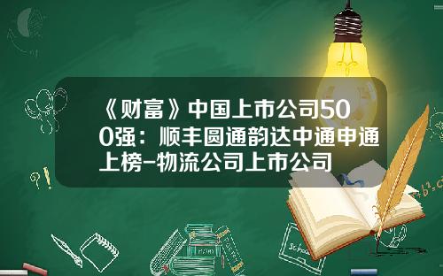 《财富》中国上市公司500强：顺丰圆通韵达中通申通上榜-物流公司上市公司