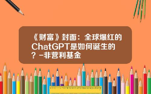 《财富》封面：全球爆红的ChatGPT是如何诞生的？-非营利基金