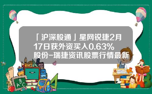 「沪深股通」星网锐捷2月17日获外资买入0.63%股份-瑞捷资讯股票行情最新价格