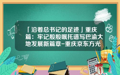 「沿着总书记的足迹」重庆篇：牢记殷殷嘱托谱写巴渝大地发展新篇章-重庆京东方光电科技有限公司