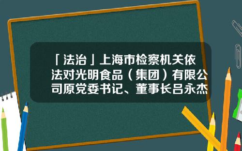 「法治」上海市检察机关依法对光明食品（集团）有限公司原党委书记、董事长吕永杰提起公诉-上海梅林正广和网上购物有限公司