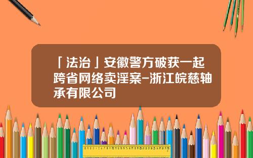 「法治」安徽警方破获一起跨省网络卖淫案-浙江皖慈轴承有限公司