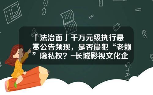 「法治面」千万元级执行悬赏公告频现，是否侵犯“老赖”隐私权？-长城影视文化企业集团有限公司