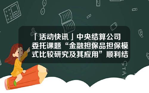 「活动快讯」中央结算公司委托课题“金融担保品担保模式比较研究及其应用”顺利结项-中央国债登记结算公司简称