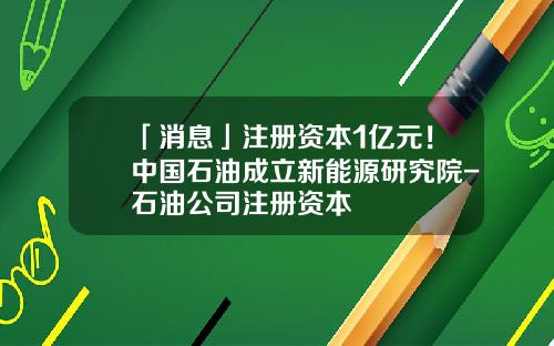 「消息」注册资本1亿元！中国石油成立新能源研究院-石油公司注册资本