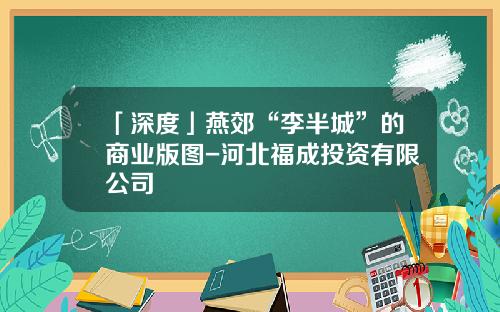 「深度」燕郊“李半城”的商业版图-河北福成投资有限公司