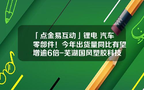 「点金易互动」锂电+汽车零部件！今年出货量同比有望增逾6倍-芜湖国风塑胶科技有限公司怎么样