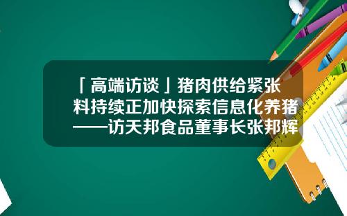 「高端访谈」猪肉供给紧张料持续正加快探索信息化养猪——访天邦食品董事长张邦辉-宁波天邦股份有限公司张邦辉