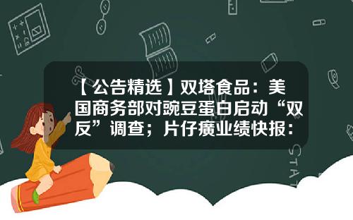 【公告精选】双塔食品：美国商务部对豌豆蛋白启动“双反”调查；片仔癀业绩快报：上半年净利同比增长16.43%-600897股票其公司业绩