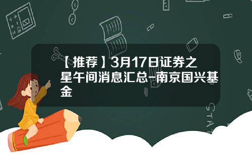 【推荐】3月17日证券之星午间消息汇总-南京国兴基金
