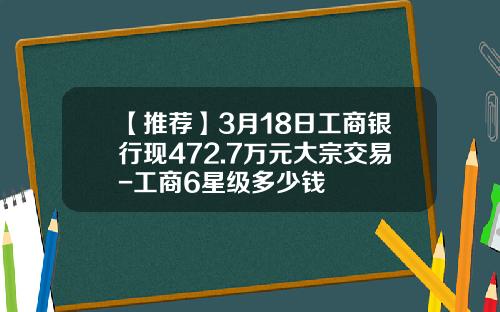 【推荐】3月18日工商银行现472.7万元大宗交易-工商6星级多少钱