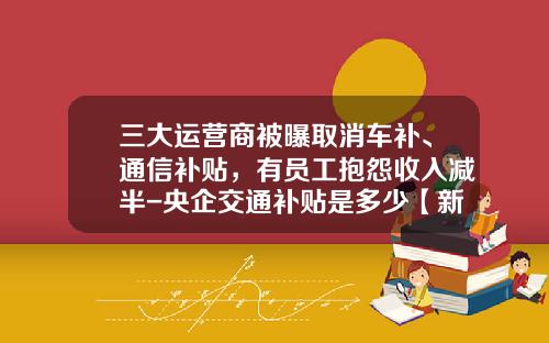 三大运营商被曝取消车补、通信补贴，有员工抱怨收入减半-央企交通补贴是多少【新闻】