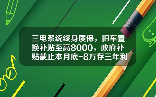 三电系统终身质保，旧车置换补贴至高8000，政府补贴截止本月底-8万存三年利息多少钱【新闻】