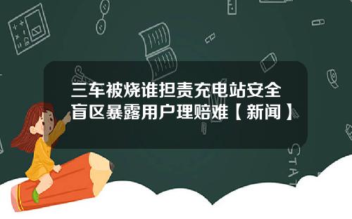三车被烧谁担责充电站安全盲区暴露用户理赔难【新闻】