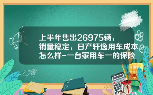上半年售出26975辆，销量稳定，日产轩逸用车成本怎么样-一台家用车一的保险费是多少呢【新闻】