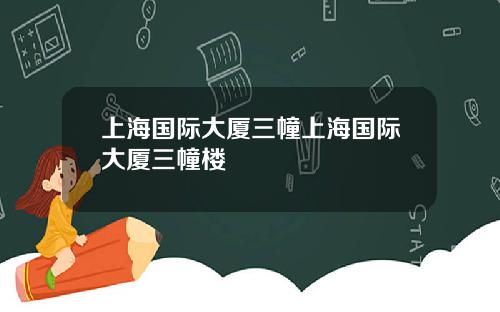 上海国际大厦三幢上海国际大厦三幢楼