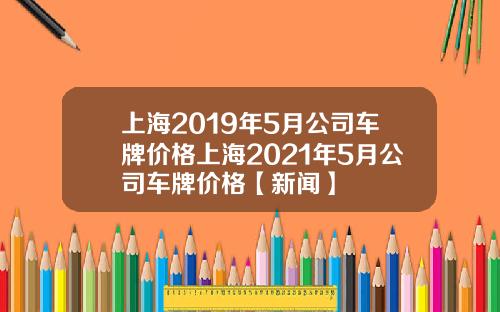 上海2019年5月公司车牌价格上海2021年5月公司车牌价格【新闻】