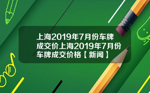 上海2019年7月份车牌成交价上海2019年7月份车牌成交价格【新闻】