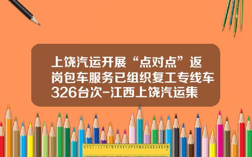 上饶汽运开展“点对点”返岗包车服务已组织复工专线车326台次-江西上饶汽运集团有限公司【新闻】.