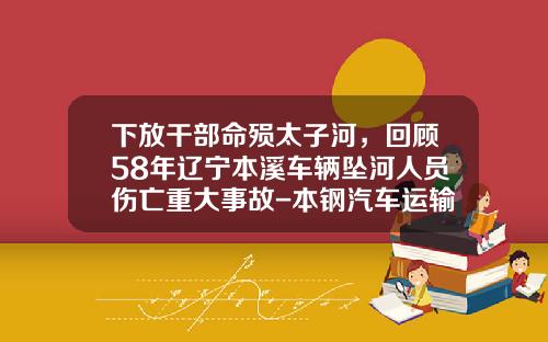 下放干部命殒太子河，回顾58年辽宁本溪车辆坠河人员伤亡重大事故-本钢汽车运输有限责任公司【新闻】.
