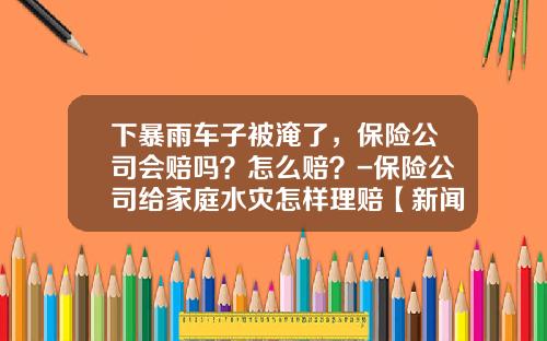 下暴雨车子被淹了，保险公司会赔吗？怎么赔？-保险公司给家庭水灾怎样理赔【新闻】.
