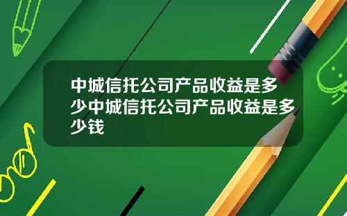 中城信托公司产品收益是多少中城信托公司产品收益是多少钱