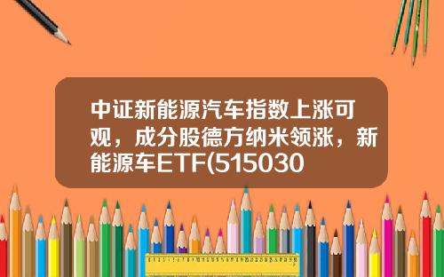中证新能源汽车指数上涨可观，成分股德方纳米领涨，新能源车ETF(515030)上涨1.2%-新汽车与资讯有关的股票【新闻】