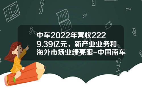 中车2022年营收2229.39亿元，新产业业务和海外市场业绩亮眼-中国南车股份有限公司【新闻】