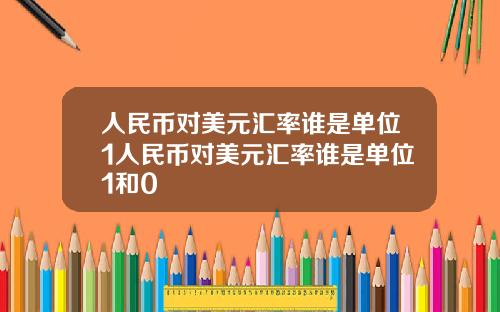 人民币对美元汇率谁是单位1人民币对美元汇率谁是单位1和0
