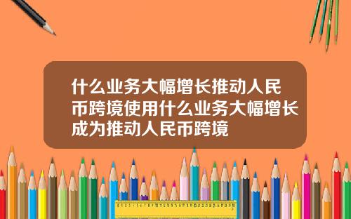 什么业务大幅增长推动人民币跨境使用什么业务大幅增长成为推动人民币跨境