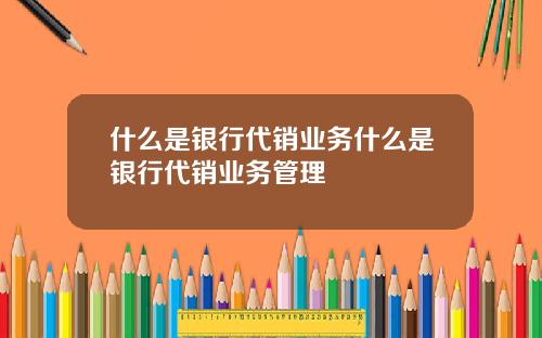 什么是银行代销业务什么是银行代销业务管理