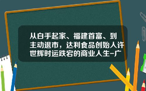 从白手起家、福建首富、到主动退市，达利食品创始人许世辉时运跌宕的商业人生-广西金亚太信息系统有限责任公司