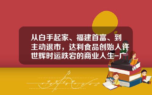 从白手起家、福建首富、到主动退市，达利食品创始人许世辉时运跌宕的商业人生-广西金亚太信息系统有限责任公司