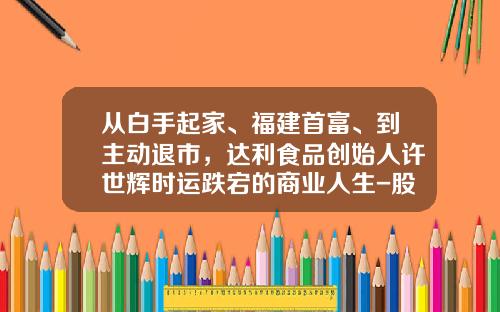 从白手起家、福建首富、到主动退市，达利食品创始人许世辉时运跌宕的商业人生-股票有多少人拿住8年