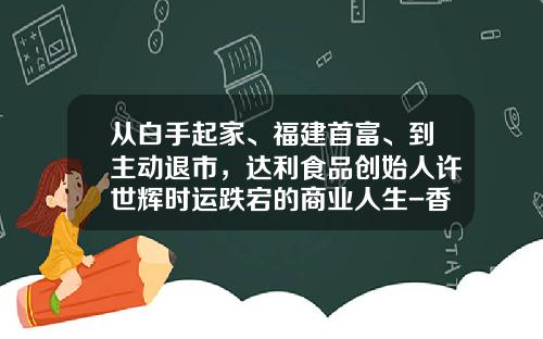 从白手起家、福建首富、到主动退市，达利食品创始人许世辉时运跌宕的商业人生-香港2015年11月有那些公司上市