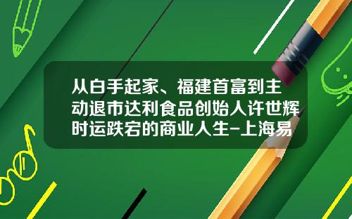 从白手起家、福建首富到主动退市达利食品创始人许世辉时运跌宕的商业人生-上海易助融投资管理有限公司