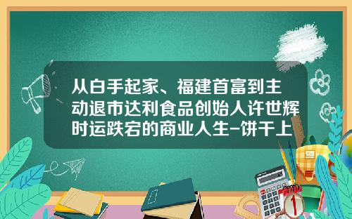 从白手起家、福建首富到主动退市达利食品创始人许世辉时运跌宕的商业人生-饼干上市公司