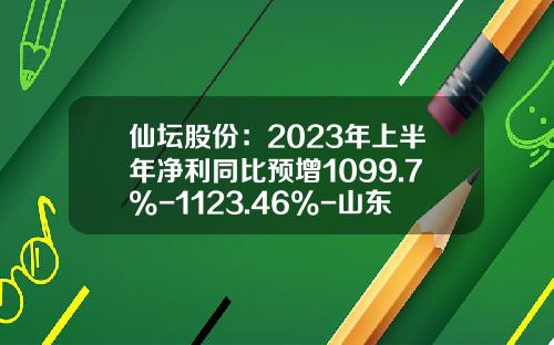 仙坛股份：2023年上半年净利同比预增1099.7%-1123.46%-山东仙坛食品公司