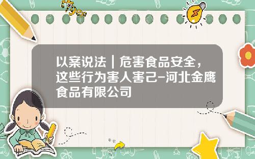 以案说法｜危害食品安全，这些行为害人害己-河北金鹰食品有限公司