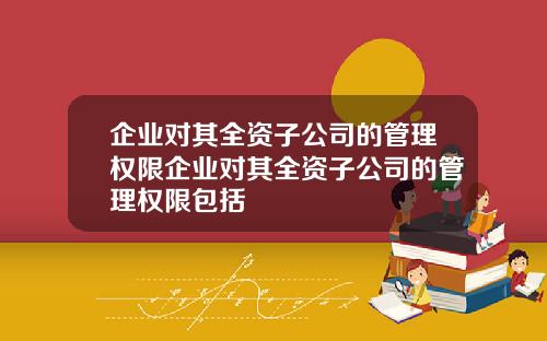 企业对其全资子公司的管理权限企业对其全资子公司的管理权限包括