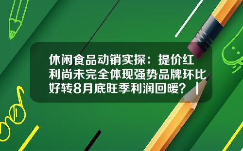 休闲食品动销实探：提价红利尚未完全体现强势品牌环比好转8月底旺季利润回暖？｜传真-君安食品有限公司