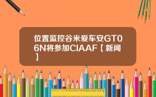 位置监控谷米爱车安GT06N将参加CIAAF【新闻】