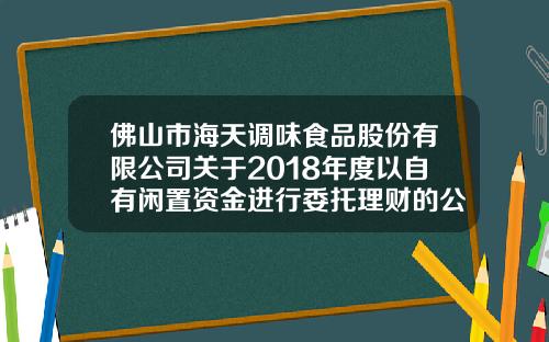 佛山市海天调味食品股份有限公司关于2018年度以自有闲置资金进行委托理财的公告-佛山市海天调味食品股份有限公司股票代码