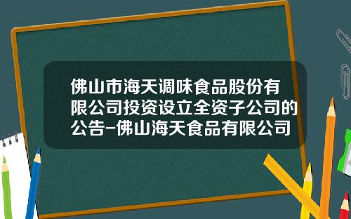 佛山市海天调味食品股份有限公司投资设立全资子公司的公告-佛山海天食品有限公司